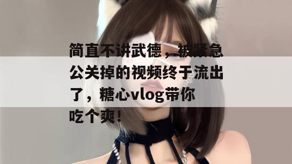 简直不讲武德，被紧急公关掉的视频终于流出了，糖心vlog带你吃个爽！