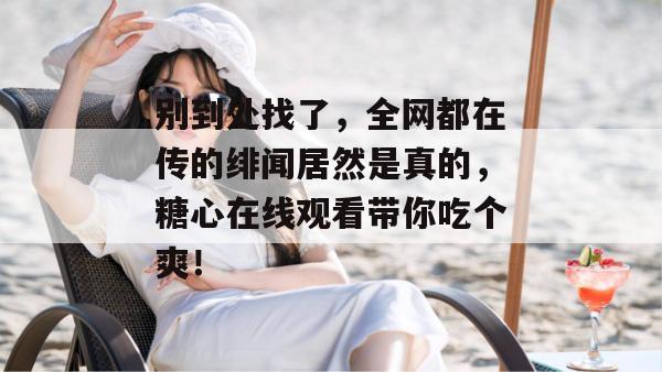 别到处找了，全网都在传的绯闻居然是真的，糖心在线观看带你吃个爽！