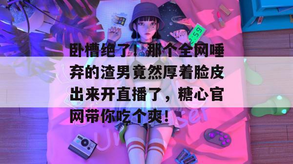卧槽绝了！那个全网唾弃的渣男竟然厚着脸皮出来开直播了，糖心官网带你吃个爽！