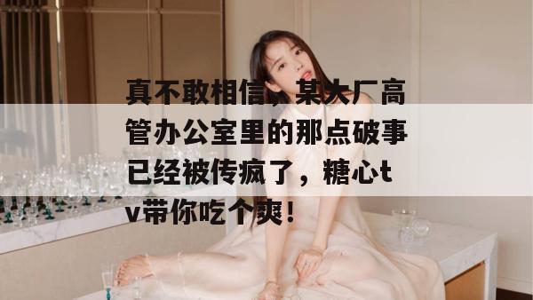真不敢相信，某大厂高管办公室里的那点破事已经被传疯了，糖心tv带你吃个爽！