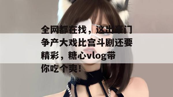 全网都在找，这出豪门争产大戏比宫斗剧还要精彩，糖心vlog带你吃个爽！