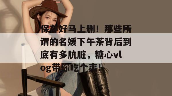 保存好马上删！那些所谓的名媛下午茶背后到底有多肮脏，糖心vlog带你吃个爽！