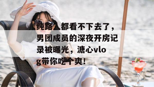 纯路人都看不下去了，男团成员的深夜开房记录被曝光，溏心vlog带你吃个爽！