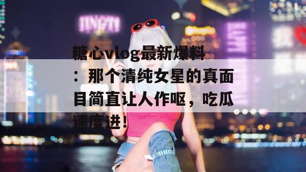 糖心vlog最新爆料：那个清纯女星的真面目简直让人作呕，吃瓜速度进！